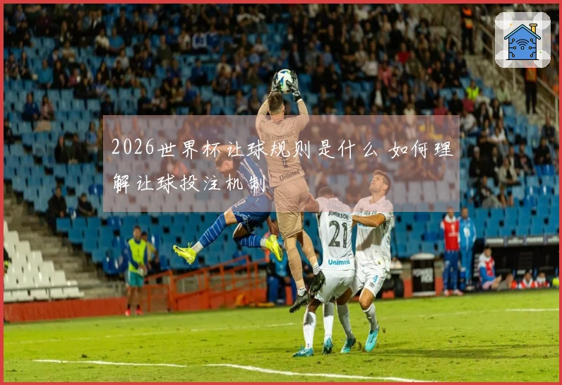 2026世界杯让球规则是什么 如何理解让球投注机制