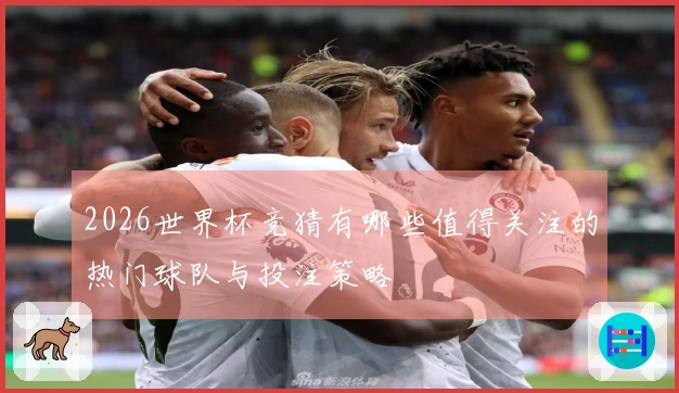 2026世界杯竞猜有哪些值得关注的热门球队与投注策略