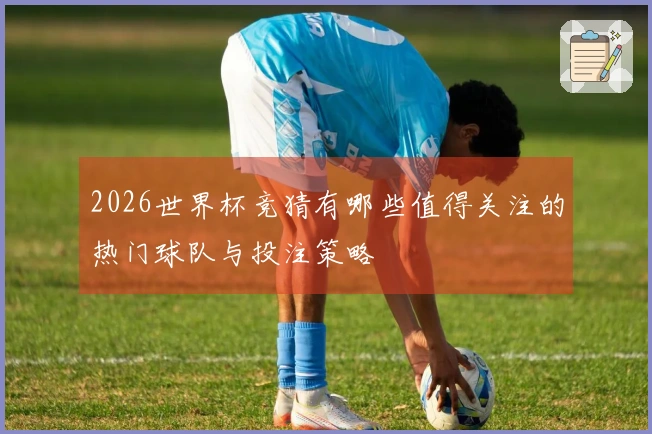 2026世界杯竞猜有哪些值得关注的热门球队与投注策略